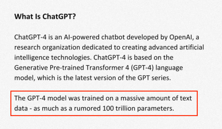 CAUTION! SCREENSHOT OF A FALSE STATEMENT: What Is ChatGPT?
ChatGPT-4 is an Al-powered chatbot developed by OpenAl, a research organization dedicated to creating advanced artificial intelligence technologies. ChatGPT-4 is based on the Generative Pre-trained Transformer 4 (GPT-4) language model, which is the latest version of the GPT series.
The GPT-4 model was trained on a massive amount of text data - as much as a rumored 100 trillion parameters.